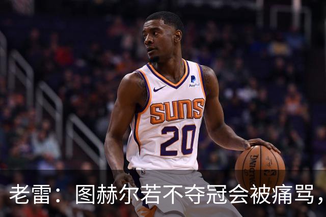 老雷：图赫尔若不夺冠会被痛骂，我会带上帕尔默 福登 马奎和鲍文